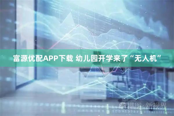 富源优配APP下载 幼儿园开学来了“无人机”