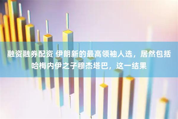 融资融券配资 伊朗新的最高领袖人选，居然包括哈梅内伊之子穆杰塔巴，这一结果