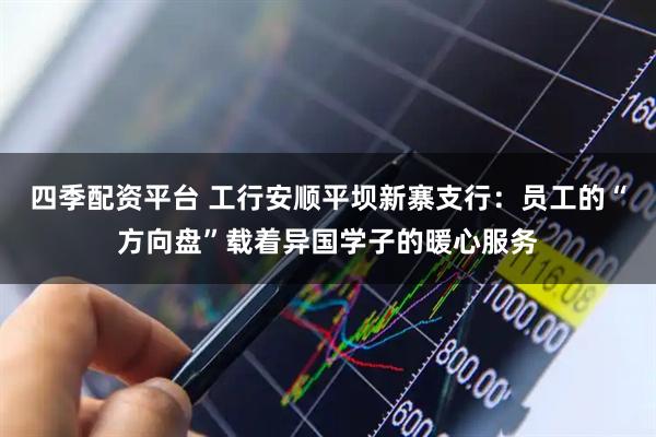 四季配资平台 工行安顺平坝新寨支行：员工的“方向盘”载着异国学子的暖心服务